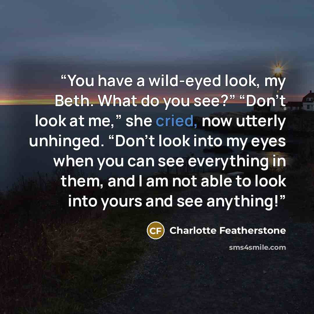 “You have a wild-eyed look, my Beth. What do you see?” “Don’t look at me,” she cried, now utterly unhinged. “Don’t look into my eyes when you can see everything in them, and I am not able to look into yours and see anything!” quote by Charlotte Featherstone