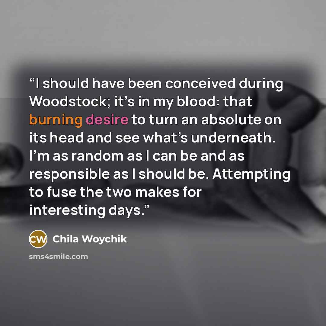 “I should have been conceived during Woodstock; it’s in my blood: that burning desire to turn an absolute on its head and see what’s underneath. I’m as random as I can be and as responsible as I should be. Attempting to fuse the two makes for interesting days.” quote by Chila Woychik