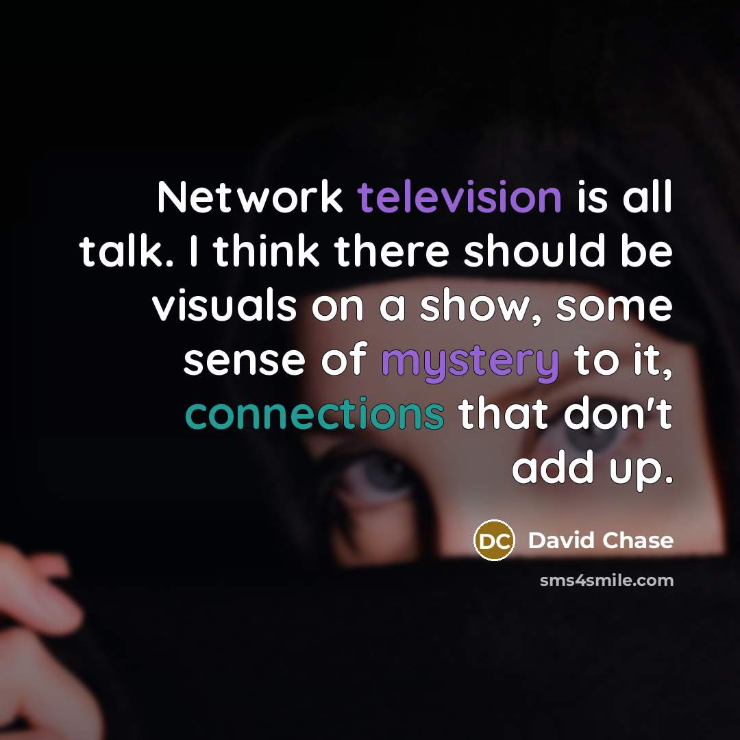 “Network television is all talk. I think there should be visuals on a show, some sense of mystery to it, connections that don't add up.” quote by David Chase