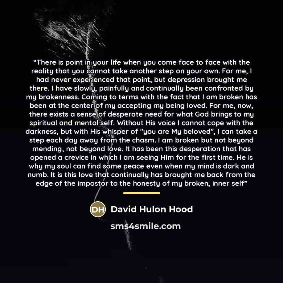 “There is point in your life when you come face to face with the reality that you cannot take another step on your own. For me, I had never experienced that point, but depression brought me there. I have slowly, painfully and continually been confronted by my brokenness. Coming to terms with the…” quote by David Hulon Hood