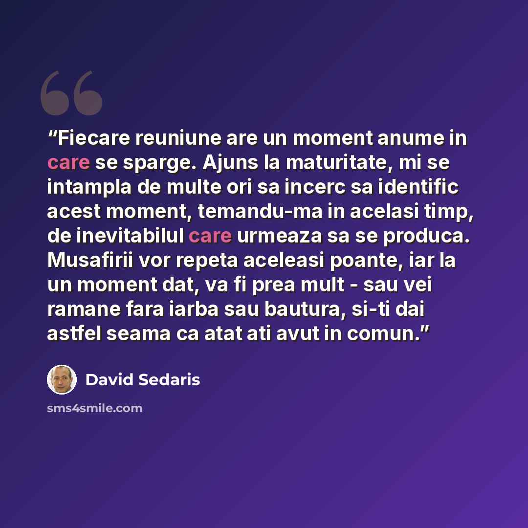 “Fiecare reuniune are un moment anume in care se sparge. Ajuns la maturitate, mi se intampla de multe ori sa incerc sa identific acest moment, temandu-ma in acelasi timp, de inevitabilul care urmeaza sa se produca. Musafirii vor repeta aceleasi poante, iar la un moment dat, va fi prea mult - sau…” quote by David Sedaris