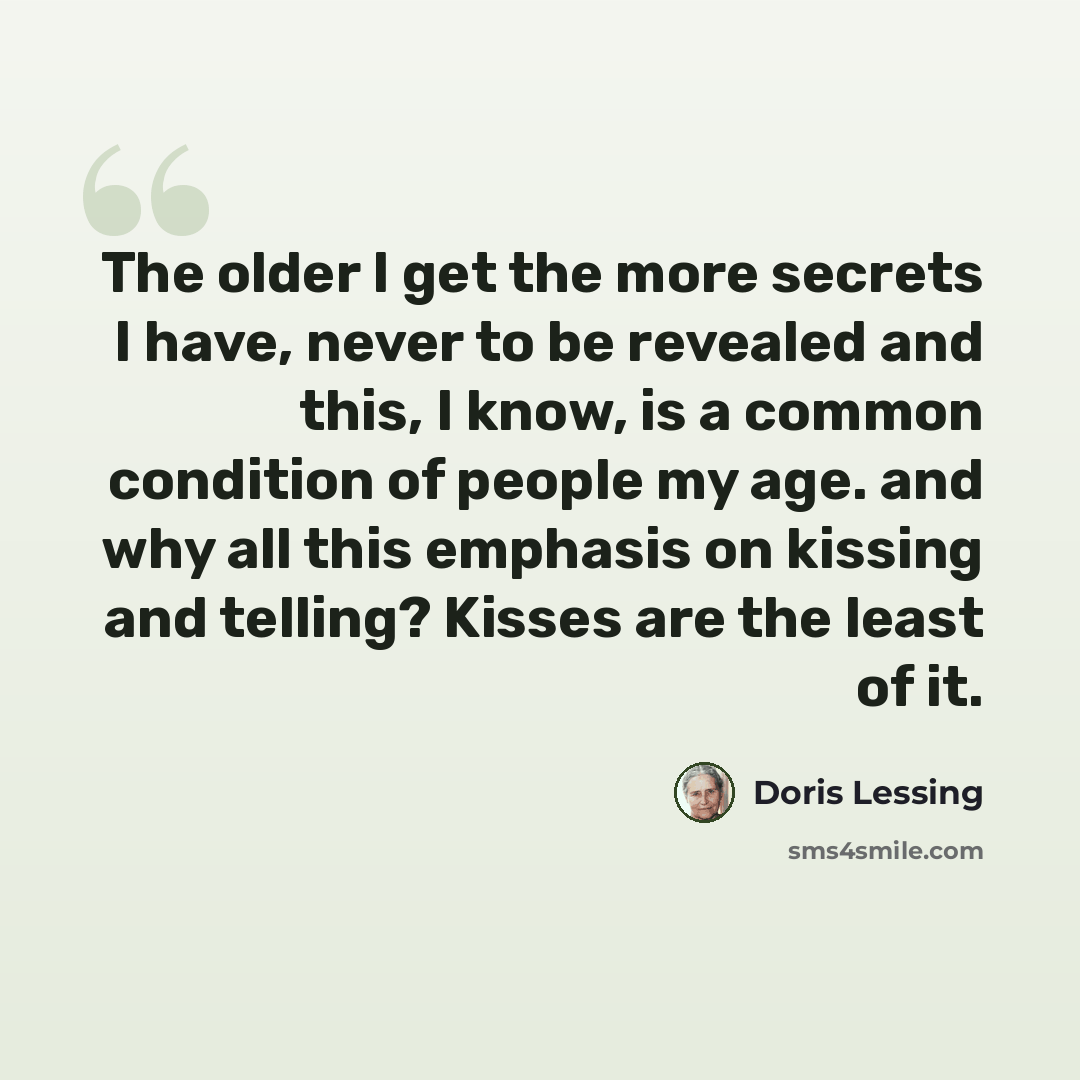 “The older I get the more secrets I have, never to be revealed and this, I know, is a common condition of people my age. and why all this emphasis on kissing and telling? Kisses are the least of it.” quote by Doris Lessing