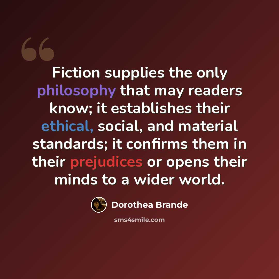 “Fiction supplies the only philosophy that may readers know; it establishes their ethical, social, and material standards; it confirms them in their prejudices or opens their minds to a wider world.” quote by Dorothea Brande