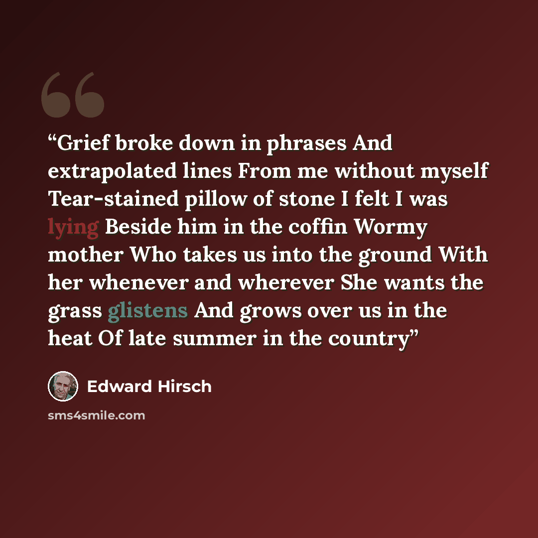 “Grief broke down in phrases And extrapolated lines From me without myself Tear-stained pillow of stone I felt I was lying Beside him in the coffin Wormy mother Who takes us into the ground With her whenever and wherever She wants the grass glistens And grows over us in the heat Of late summer in…” quote by Edward Hirsch
