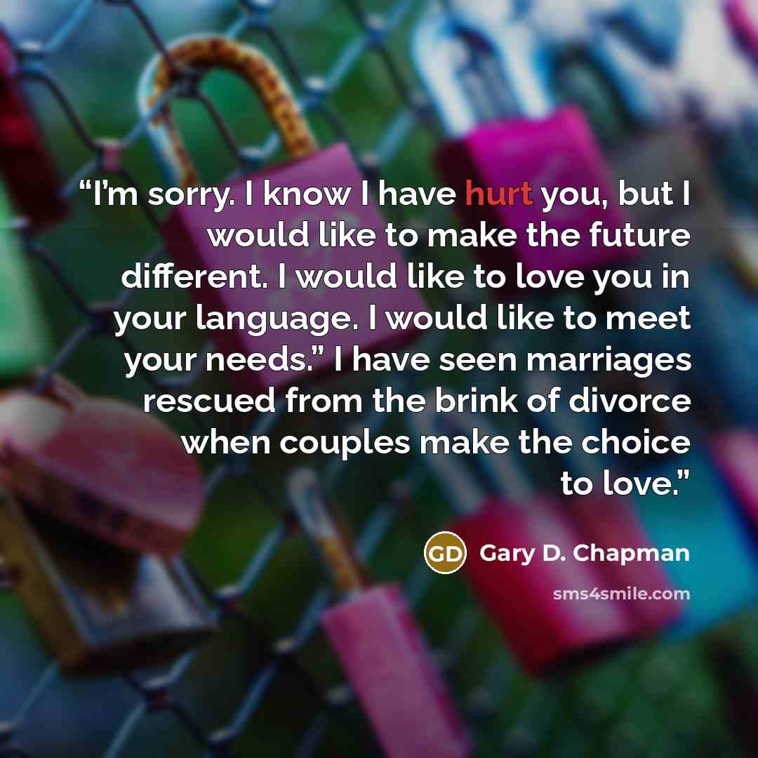 “I’m sorry. I know I have hurt you, but I would like to make the future different. I would like to love you in your language. I would like to meet your needs.” I have seen marriages rescued from the brink of divorce when couples make the choice to love.” quote by Gary D. Chapman