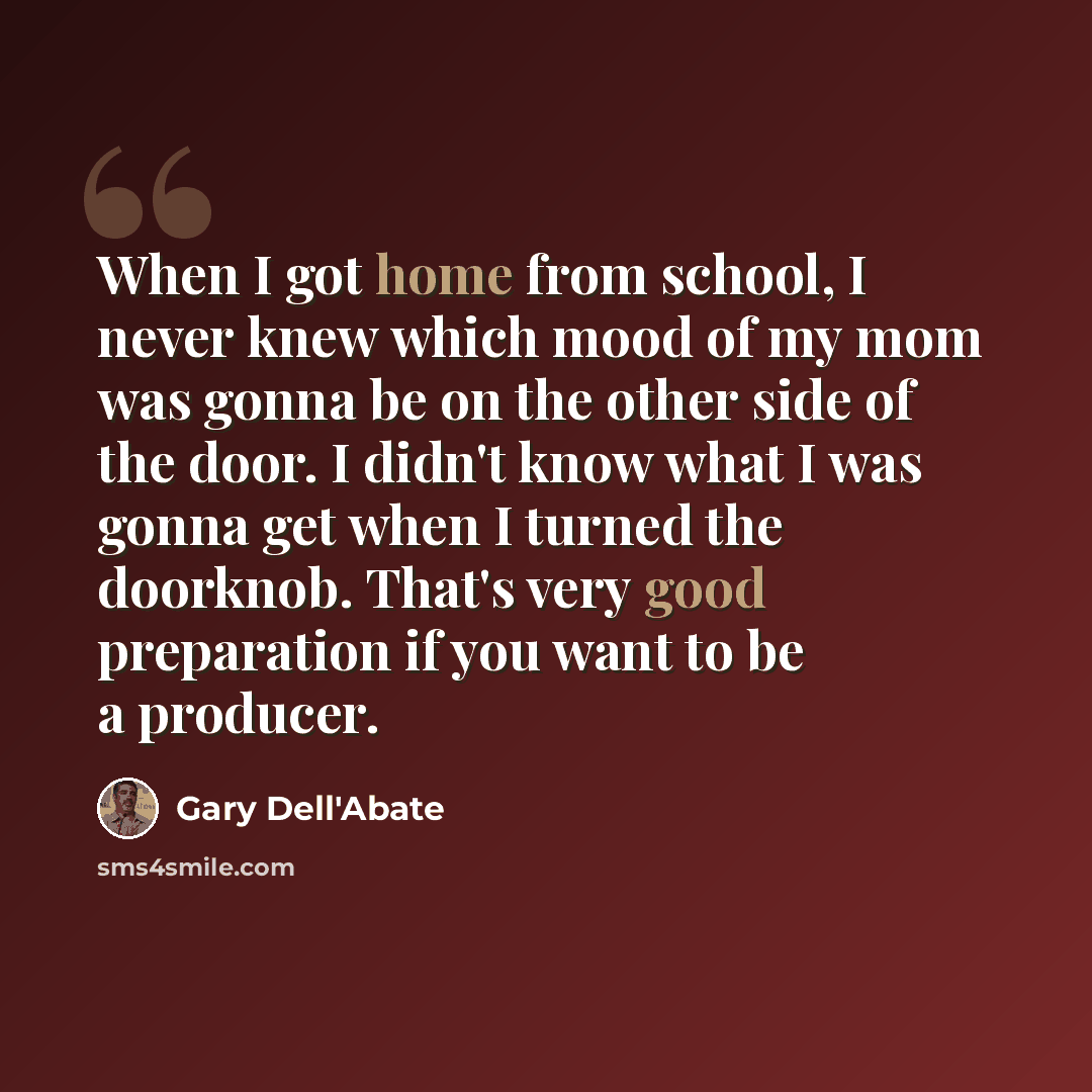 “When I got home from school, I never knew which mood of my mom was gonna be on the other side of the door. I didn't know what I was gonna get when I turned the doorknob. That's very good preparation if you want to be a producer.” quote by Gary Dell'Abate