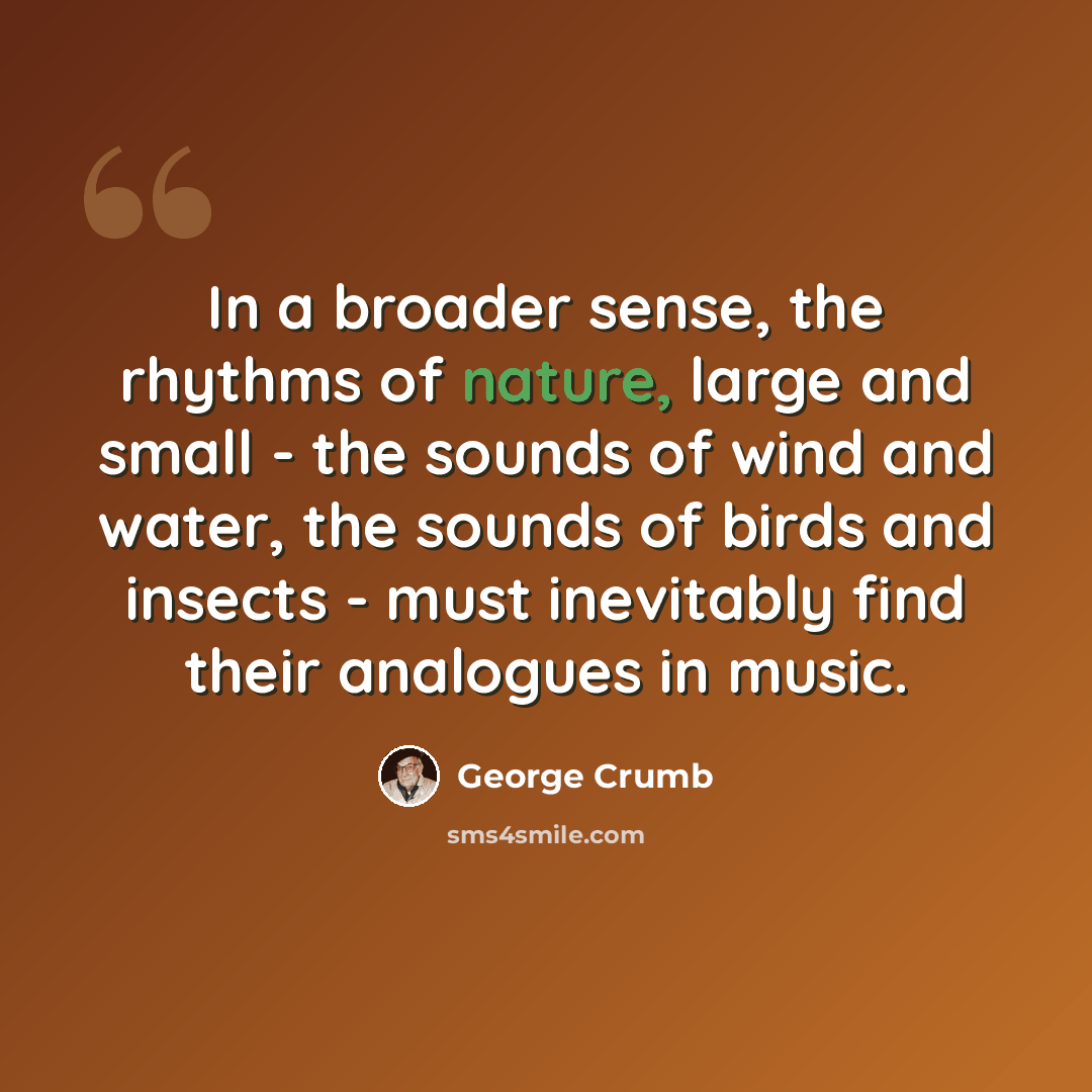 “In a broader sense, the rhythms of nature, large and small - the sounds of wind and water, the sounds of birds and insects - must inevitably find their analogues in music.” quote by George Crumb