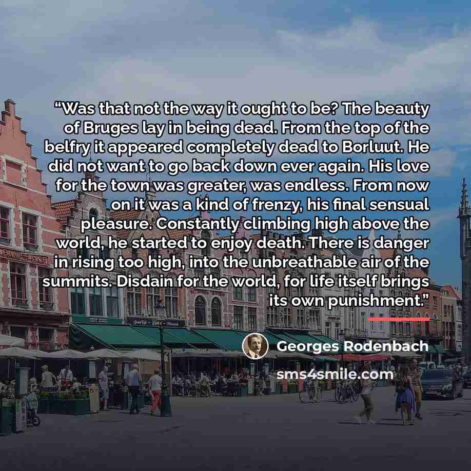 “Was that not the way it ought to be? The beauty of Bruges lay in being dead. From the top of the belfry it appeared completely dead to Borluut. He did not want to go back down ever again. His love for the town was greater, was endless. From now on it was a kind of frenzy, his final sensual…” quote by Georges Rodenbach
