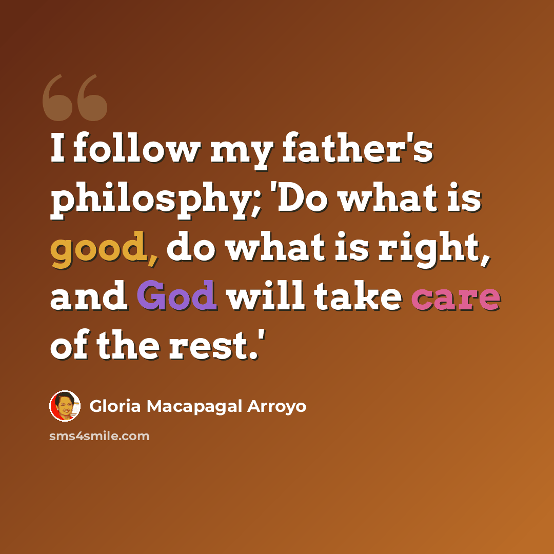 “I follow my father's philosphy; 'Do what is good, do what is right, and God will take care of the rest.'” quote by Gloria Macapagal Arroyo