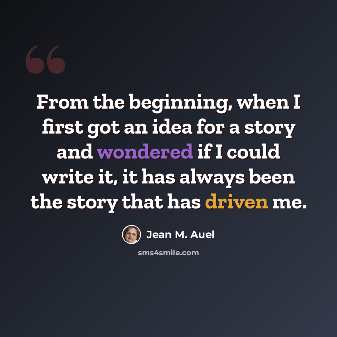 “From the beginning, when I first got an idea for a story and wondered if I could write it, it has always been the story that has driven me.” quote by Jean M. Auel
