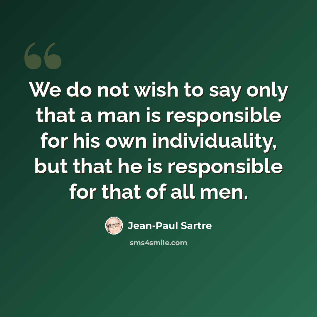 “We do not wish to say only that a man is responsible for his own individuality, but that he is responsible for that of all men.” quote by Jean-Paul Sartre