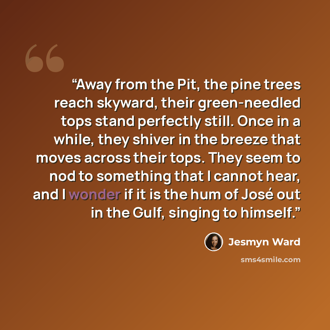 “Away from the Pit, the pine trees reach skyward, their green-needled tops stand perfectly still. Once in a while, they shiver in the breeze that moves across their tops. They seem to nod to something that I cannot hear, and I wonder if it is the hum of José out in the Gulf, singing to himself.” quote by Jesmyn Ward