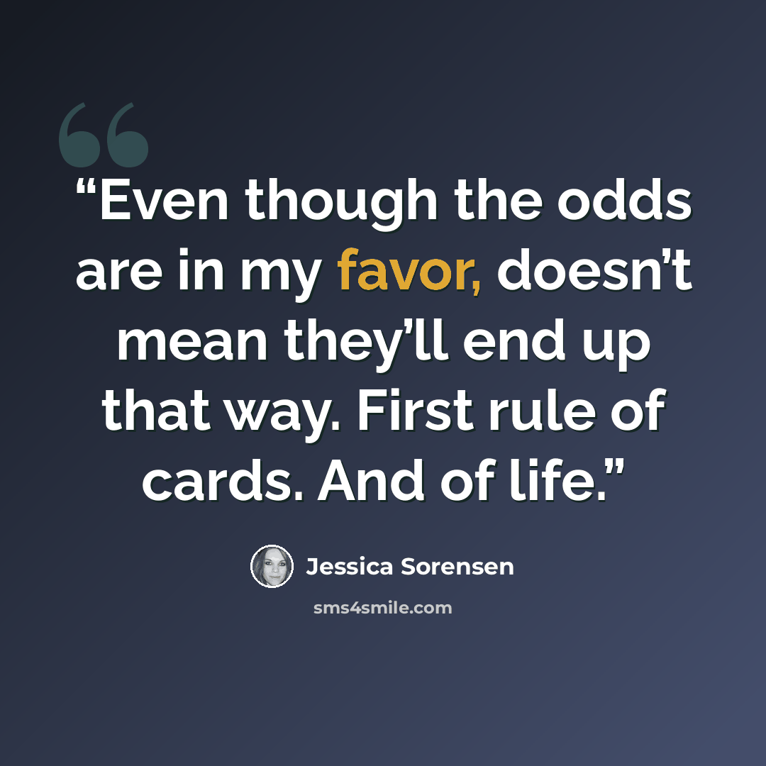 “Even though the odds are in my favor, doesn’t mean they’ll end up that way. First rule of cards. And of life.” quote by Jessica Sorensen