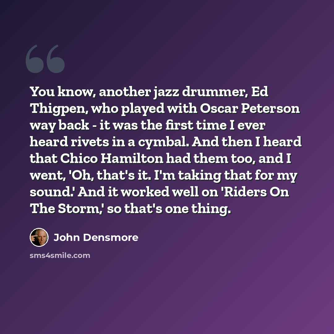 “You know, another jazz drummer, Ed Thigpen, who played with Oscar Peterson way back - it was the first time I ever heard rivets in a cymbal. And then I heard that Chico Hamilton had them too, and I went, 'Oh, that's it. I'm taking that for my sound.' And it worked well on 'Riders On The Storm,' so…” quote by John Densmore