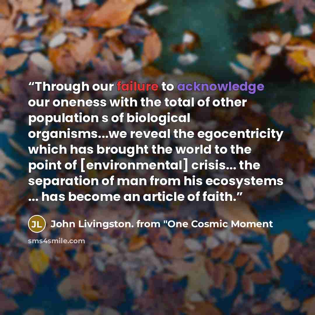 “Through our failure to acknowledge our oneness with the total of other population s of biological organisms...we reveal the egocentricity which has brought the world to the point of [environmental] crisis... the separation of man from his ecosystems ... has become an article of faith.” quote by John Livingston. from "One Cosmic Moment