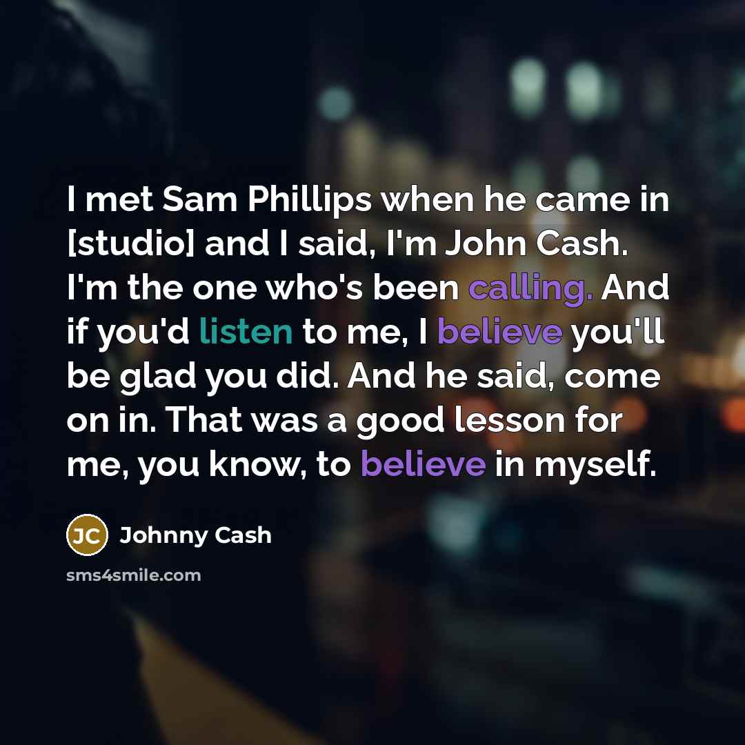 “I met Sam Phillips when he came in [studio] and I said, I'm John Cash. I'm the one who's been calling. And if you'd listen to me, I believe you'll be glad you did. And he said, come on in. That was a good lesson for me, you know, to believe in myself.” quote by Johnny Cash