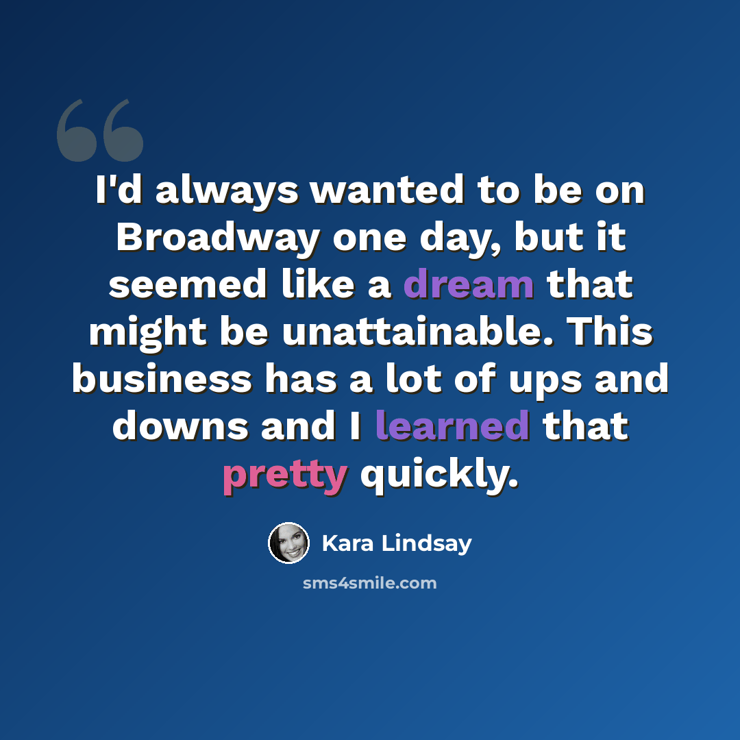 “I'd always wanted to be on Broadway one day, but it seemed like a dream that might be unattainable. This business has a lot of ups and downs and I learned that pretty quickly.” quote by Kara Lindsay