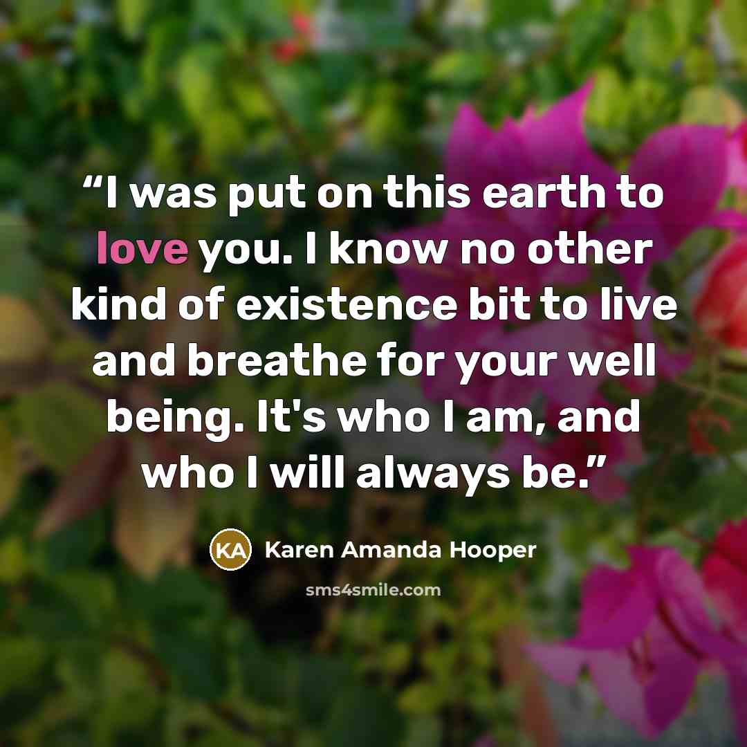 “I was put on this earth to love you. I know no other kind of existence bit to live and breathe for your well being. It's who I am, and who I will always be.” quote by Karen Amanda Hooper