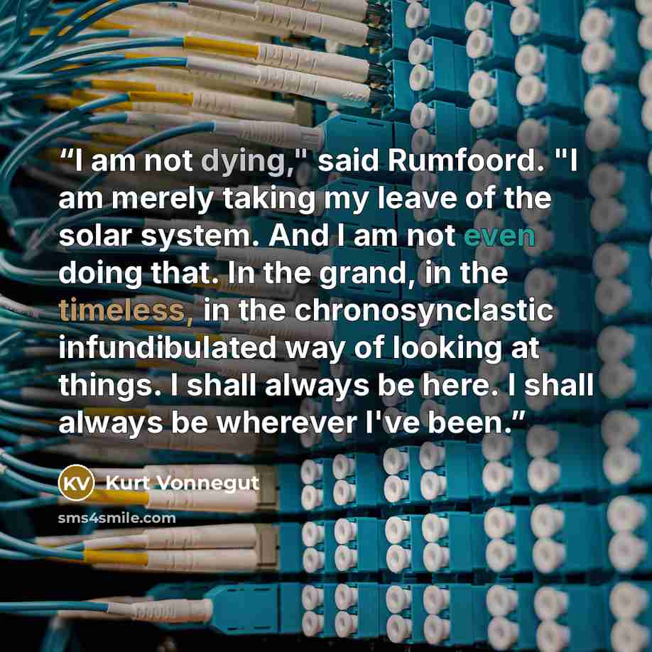 “I am not dying," said Rumfoord. "I am merely taking my leave of the solar system. And I am not even doing that. In the grand, in the timeless, in the chronosynclastic infundibulated way of looking at things. I shall always be here. I shall always be wherever I've been.” quote by Kurt Vonnegut