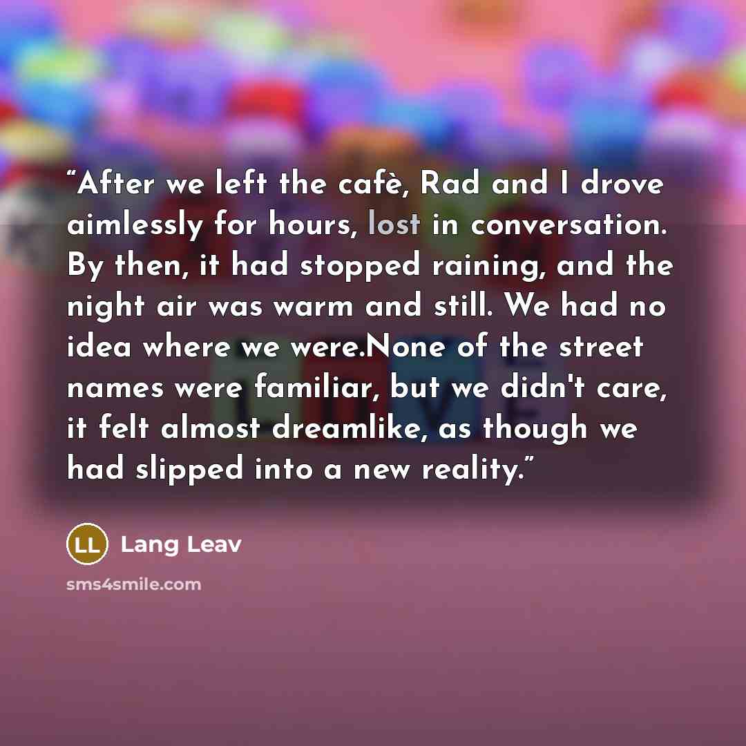 “After we left the cafè, Rad and I drove aimlessly for hours, lost in conversation. By then, it had stopped raining, and the night air was warm and still. We had no idea where we were.None of the street names were familiar, but we didn't care, it felt almost dreamlike, as though we had slipped into…” quote by Lang Leav