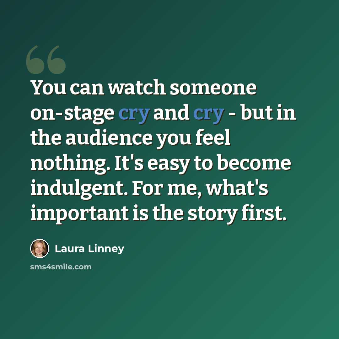 “You can watch someone on-stage cry and cry - but in the audience you feel nothing. It's easy to become indulgent. For me, what's important is the story first.” quote by Laura Linney