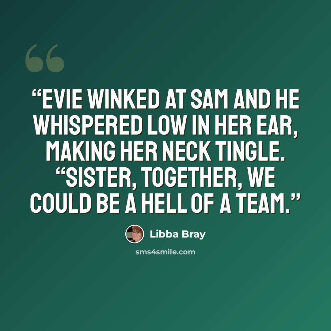 “Evie winked at Sam and he whispered low in her ear, making her neck tingle. “Sister, together, we could be a hell of a team.” quote by Libba Bray