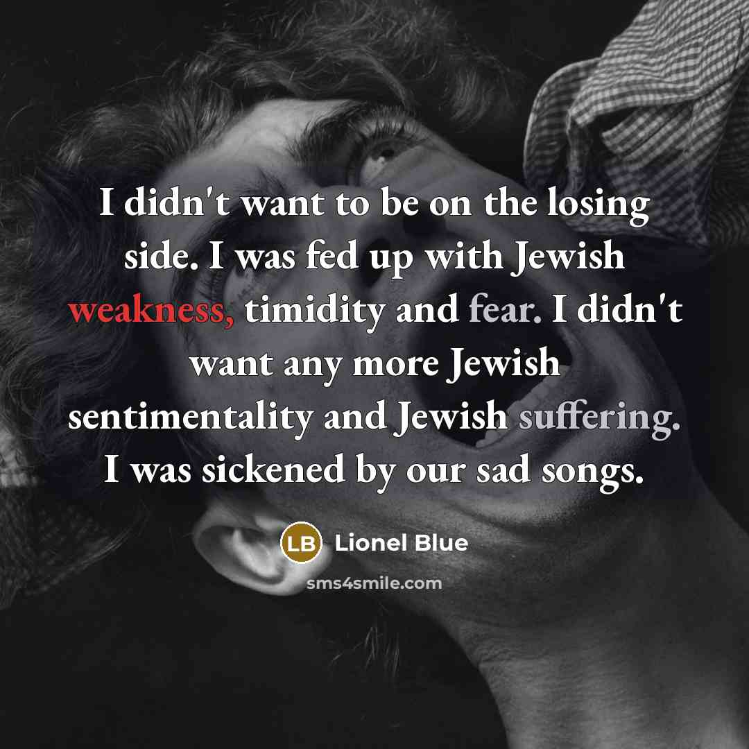 “I didn't want to be on the losing side. I was fed up with Jewish weakness, timidity and fear. I didn't want any more Jewish sentimentality and Jewish suffering. I was sickened by our sad songs.” quote by Lionel Blue
