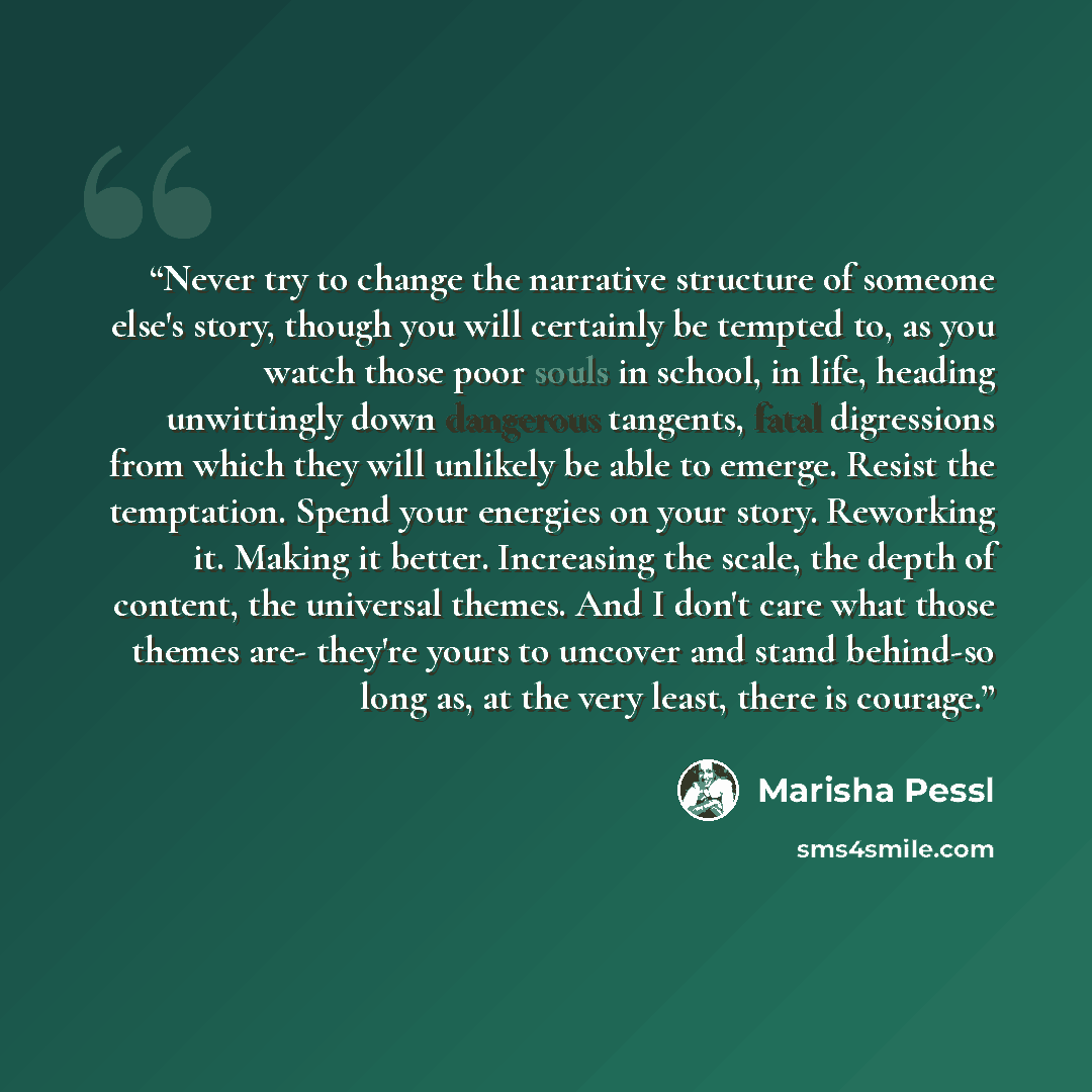 “Never try to change the narrative structure of someone else's story, though you will certainly be tempted to, as you watch those poor souls in school, in life, heading unwittingly down dangerous tangents, fatal digressions from which they will unlikely be able to emerge. Resist the temptation…” quote by Marisha Pessl