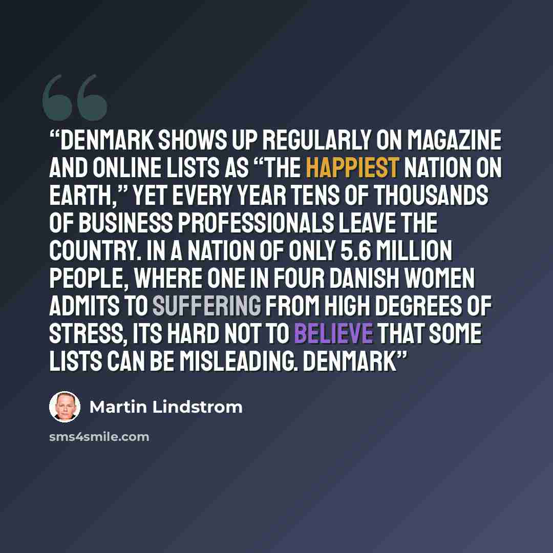 “Denmark shows up regularly on magazine and online lists as “the happiest nation on earth,” yet every year tens of thousands of business professionals leave the country. In a nation of only 5.6 million people, where one in four Danish women admits to suffering from high degrees of stress, its hard…” quote by Martin Lindstrom