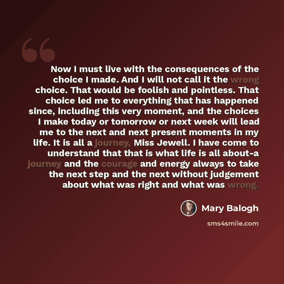 “Now I must live with the consequences of the choice I made. And I will not call it the wrong choice. That would be foolish and pointless. That choice led me to everything that has happened since, including this very moment, and the choices I make today or tomorrow or next week will lead me to the…” quote by Mary Balogh