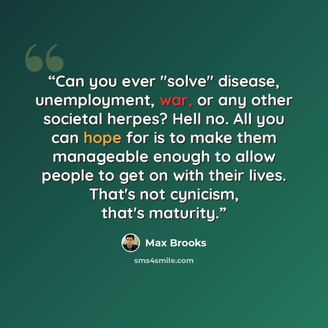 “Can you ever "solve" disease, unemployment, war, or any other societal herpes? Hell no. All you can hope for is to make them manageable enough to allow people to get on with their lives. That's not cynicism, that's maturity.” quote by Max Brooks