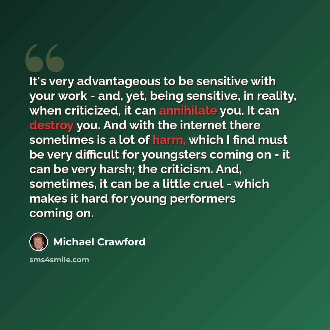“It's very advantageous to be sensitive with your work - and, yet, being sensitive, in reality, when criticized, it can annihilate you. It can destroy you. And with the internet there sometimes is a lot of harm, which I find must be very difficult for youngsters coming on - it can be very harsh…” quote by Michael Crawford
