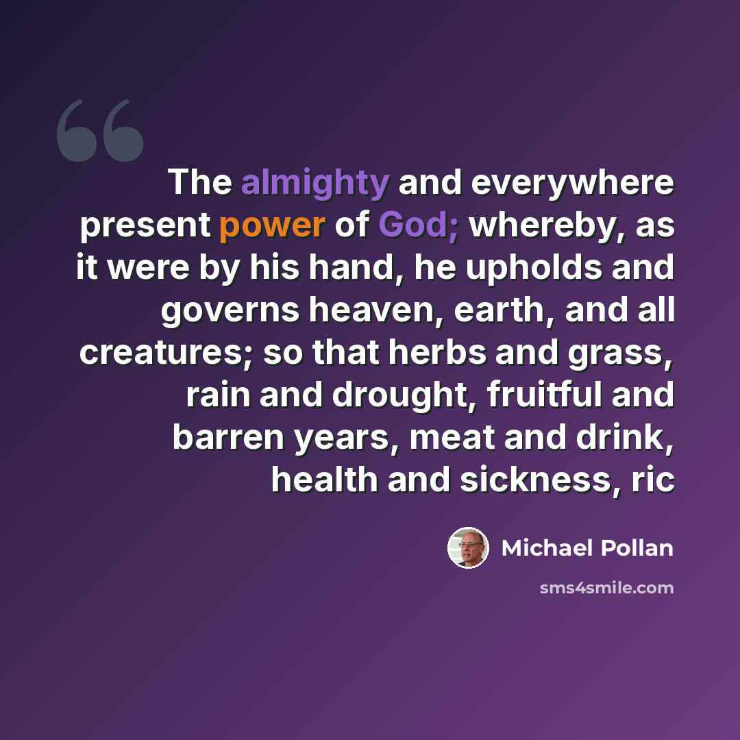 “The almighty and everywhere present power of God; whereby, as it were by his hand, he upholds and governs heaven, earth, and all creatures; so that herbs and grass, rain and drought, fruitful and barren years, meat and drink, health and sickness, ric” quote by Michael Pollan
