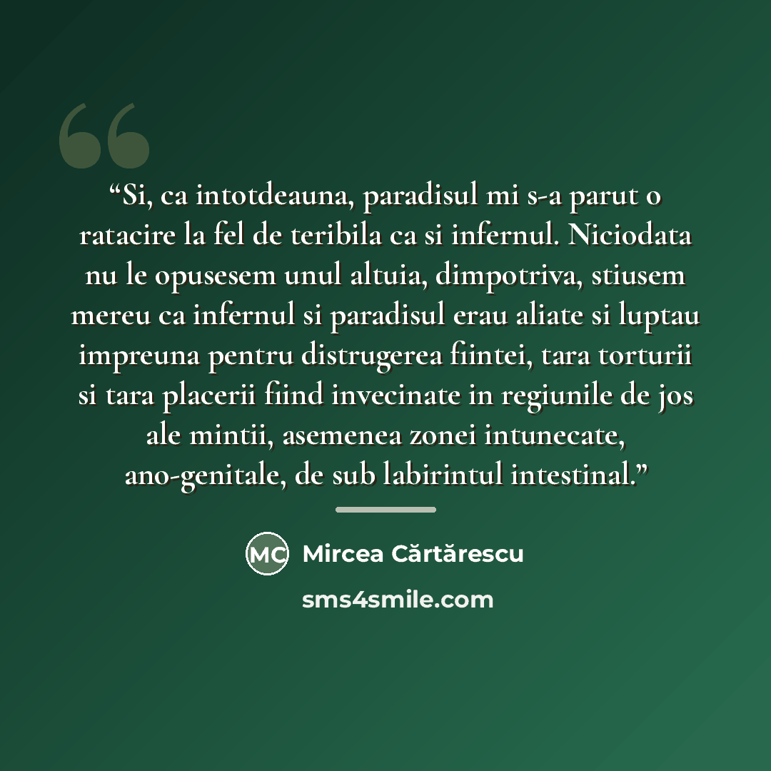 “Si, ca intotdeauna, paradisul mi s-a parut o ratacire la fel de teribila ca si infernul. Niciodata nu le opusesem unul altuia, dimpotriva, stiusem mereu ca infernul si paradisul erau aliate si luptau impreuna pentru distrugerea fiintei, tara torturii si tara placerii fiind invecinate in regiunile…” quote by Mircea Cărtărescu