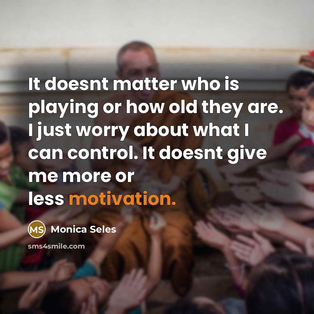 “It doesnt matter who is playing or how old they are. I just worry about what I can control. It doesnt give me more or less motivation.” quote by Monica Seles