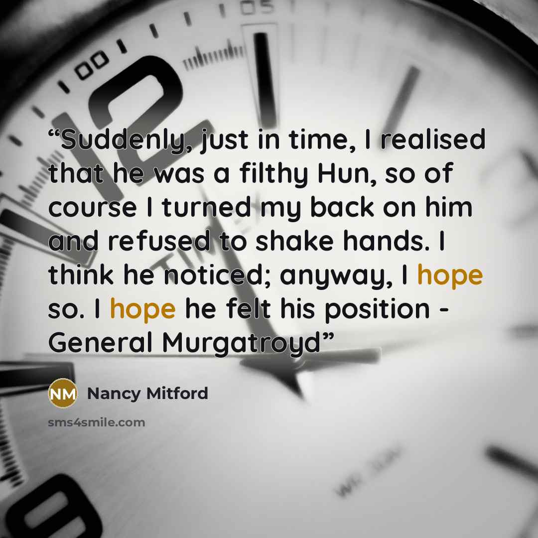 “Suddenly, just in time, I realised that he was a filthy Hun, so of course I turned my back on him and refused to shake hands. I think he noticed; anyway, I hope so. I hope he felt his position - General Murgatroyd” quote by Nancy Mitford