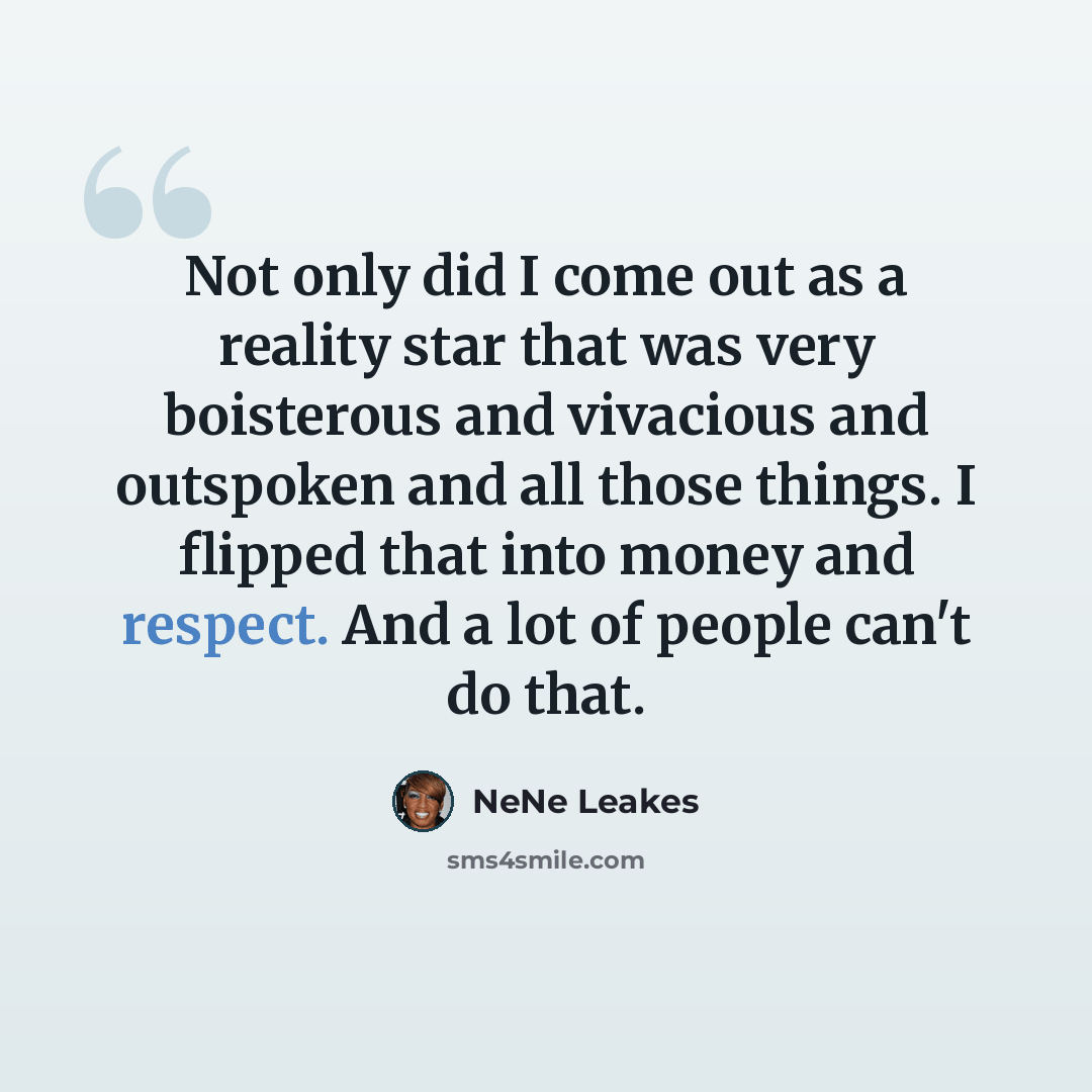 “Not only did I come out as a reality star that was very boisterous and vivacious and outspoken and all those things. I flipped that into money and respect. And a lot of people can't do that.” quote by NeNe Leakes