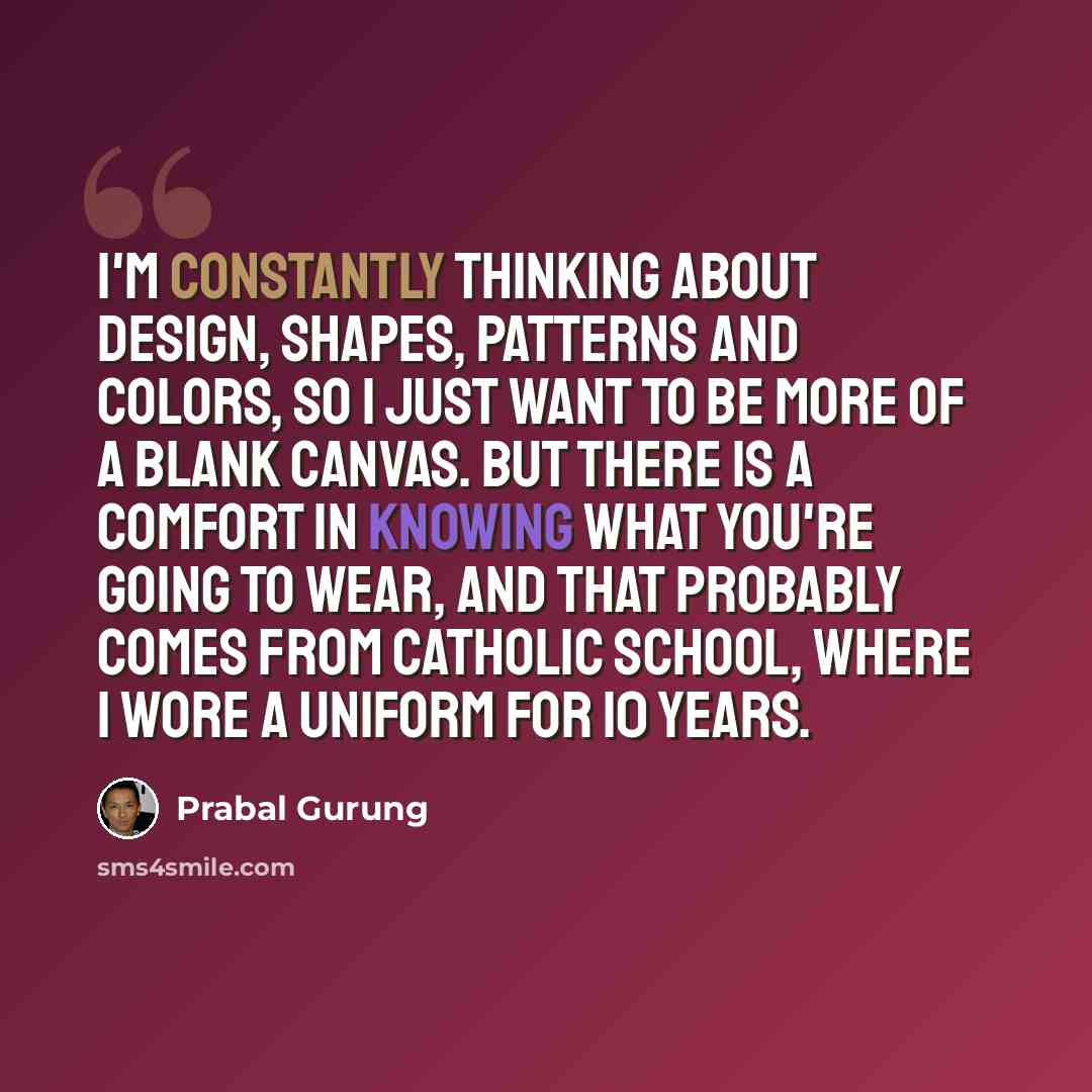 “I'm constantly thinking about design, shapes, patterns and colors, so I just want to be more of a blank canvas. But there is a comfort in knowing what you're going to wear, and that probably comes from Catholic school, where I wore a uniform for 10 years.” quote by Prabal Gurung