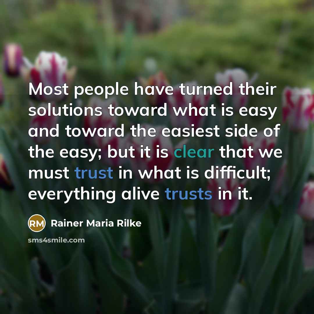 “Most people have turned their solutions toward what is easy and toward the easiest side of the easy; but it is clear that we must trust in what is difficult; everything alive trusts in it.” quote by Rainer Maria Rilke
