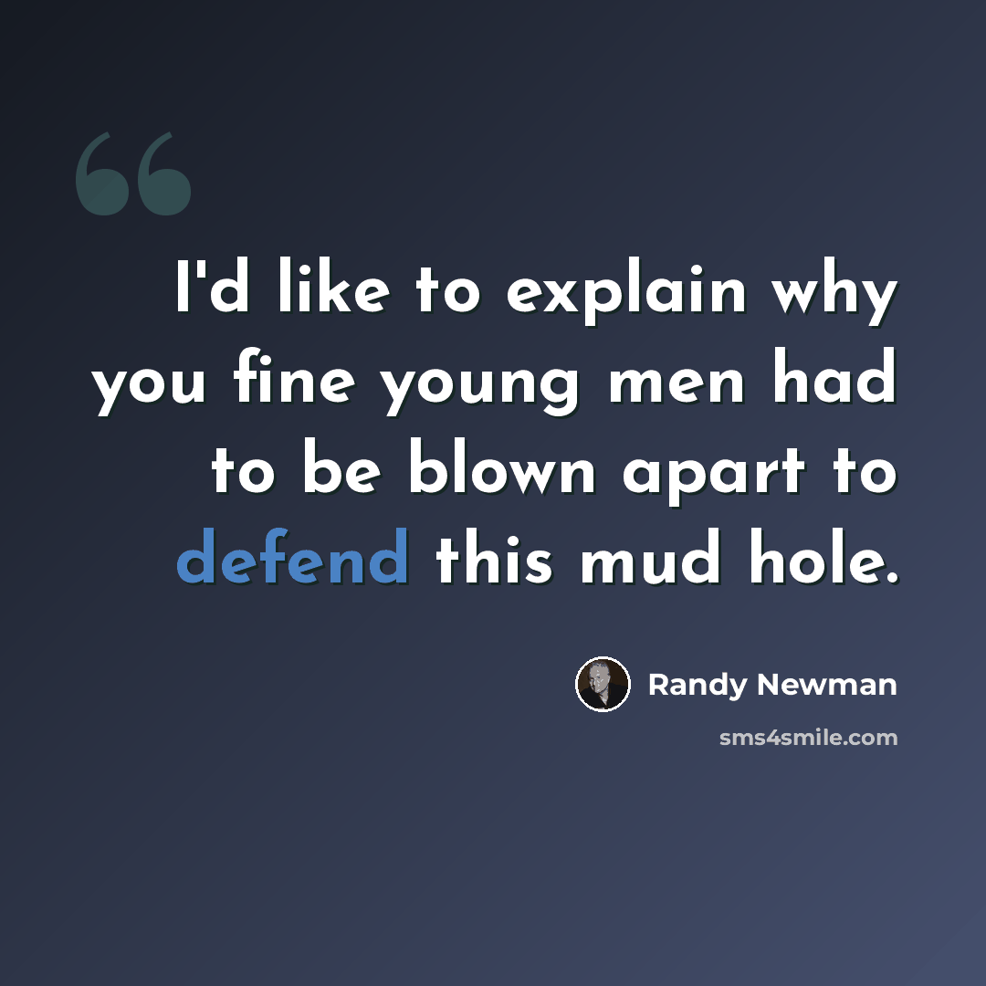 “I'd like to explain why you fine young men had to be blown apart to defend this mud hole.” quote by Randy Newman
