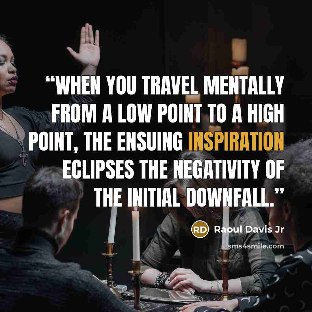 “When you travel mentally from a low point to a high point, the ensuing inspiration eclipses the negativity of the initial downfall.” quote by Raoul Davis Jr