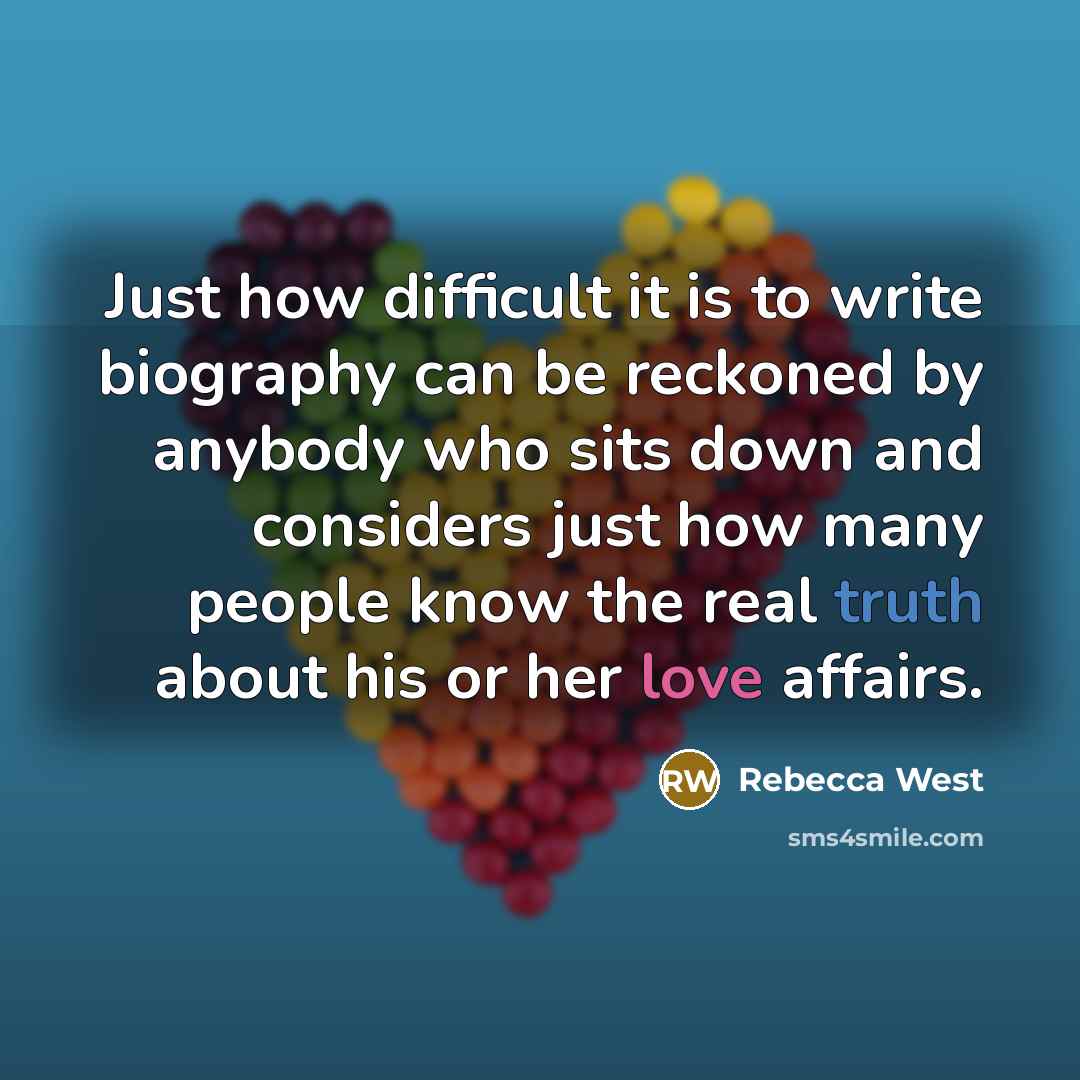 “Just how difficult it is to write biography can be reckoned by anybody who sits down and considers just how many people know the real truth about his or her love affairs.” quote by Rebecca West