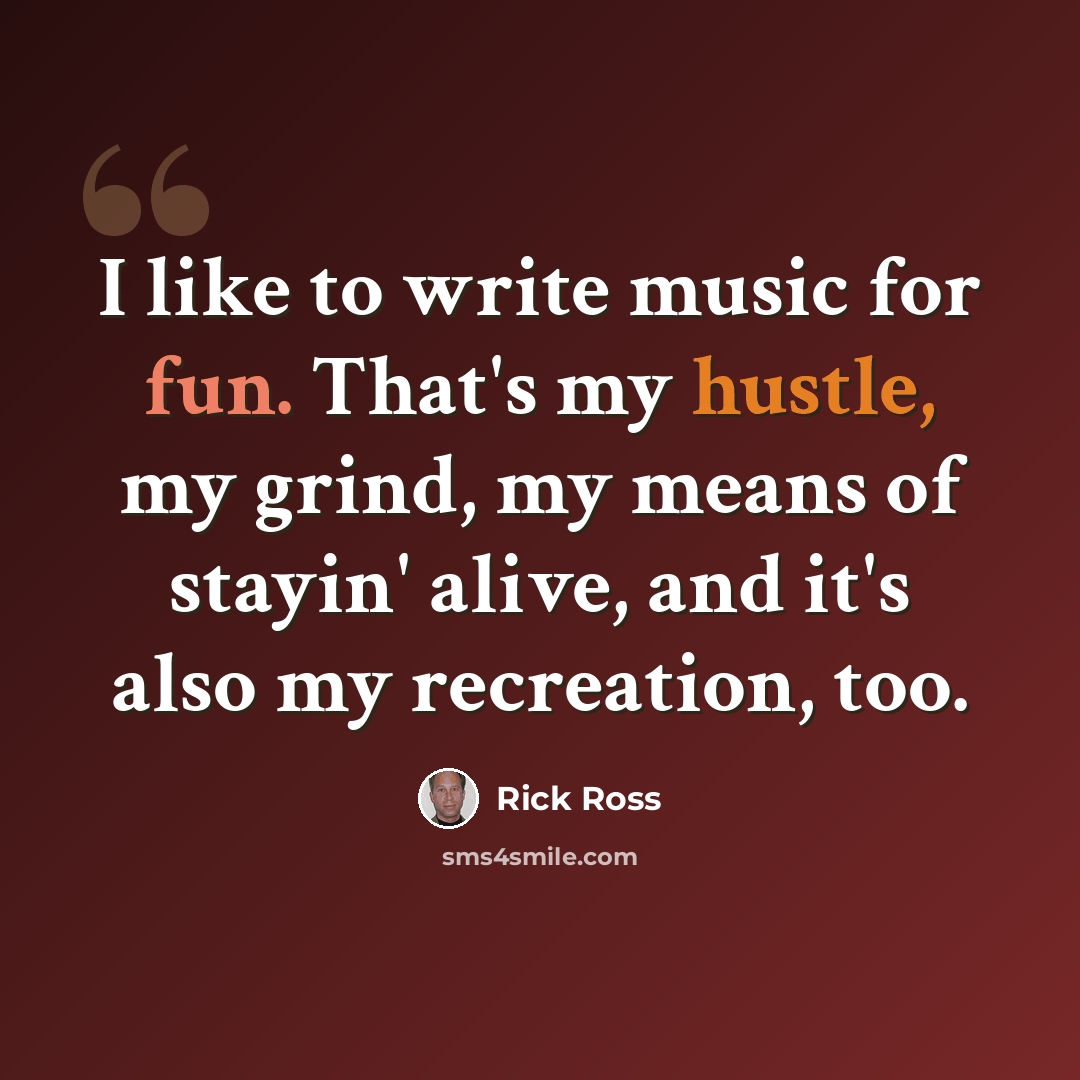 “I like to write music for fun. That's my hustle, my grind, my means of stayin' alive, and it's also my recreation, too.” quote by Rick Ross