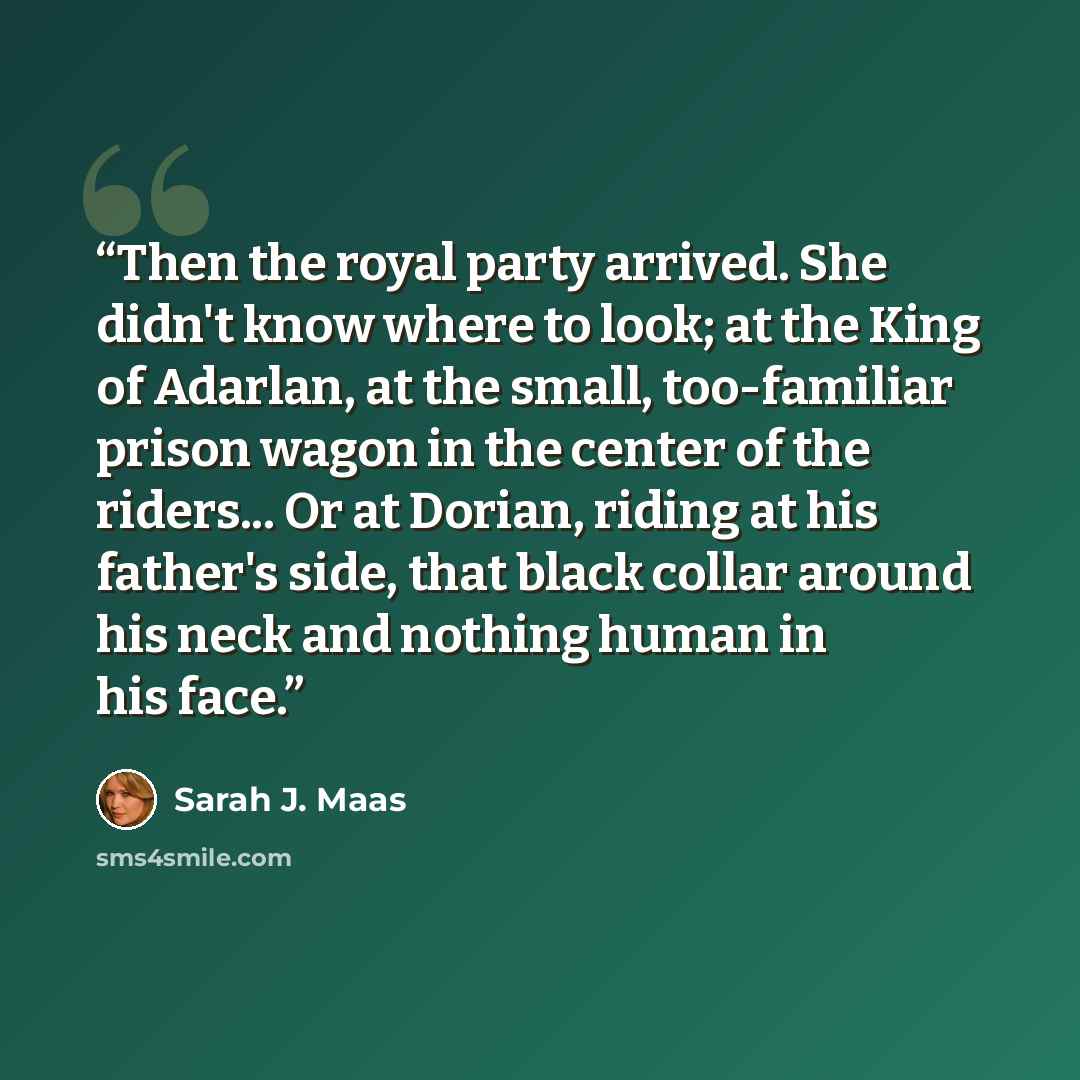 “Then the royal party arrived. She didn't know where to look; at the King of Adarlan, at the small, too-familiar prison wagon in the center of the riders... Or at Dorian, riding at his father's side, that black collar around his neck and nothing human in his face.” quote by Sarah J. Maas