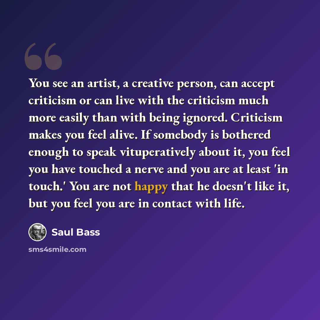 “You see an artist, a creative person, can accept criticism or can live with the criticism much more easily than with being ignored. Criticism makes you feel alive. If somebody is bothered enough to speak vituperatively about it, you feel you have touched a nerve and you are at least 'in touch.'…” quote by Saul Bass
