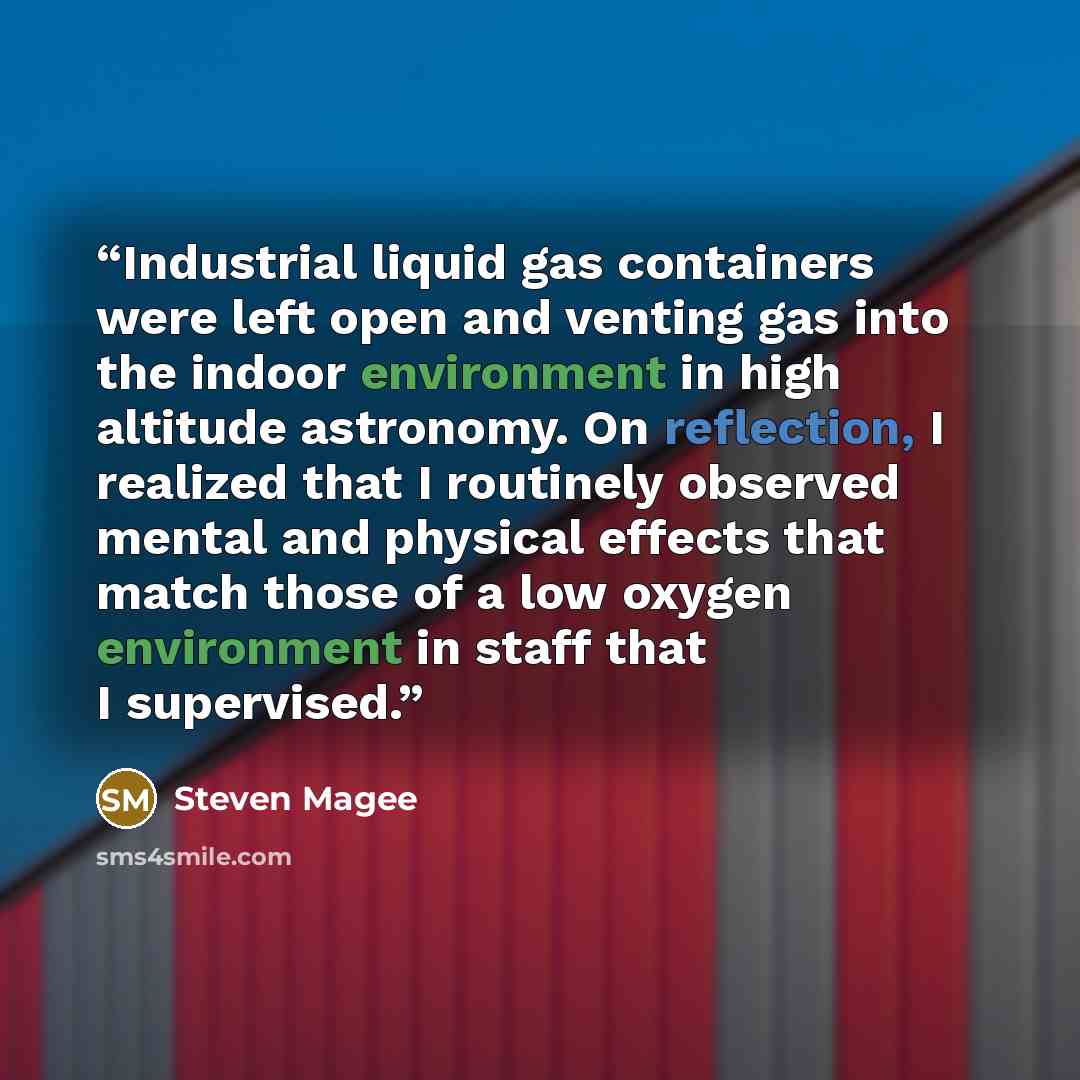 “Industrial liquid gas containers were left open and venting gas into the indoor environment in high altitude astronomy. On reflection, I realized that I routinely observed mental and physical effects that match those of a low oxygen environment in staff that I supervised.” quote by Steven Magee