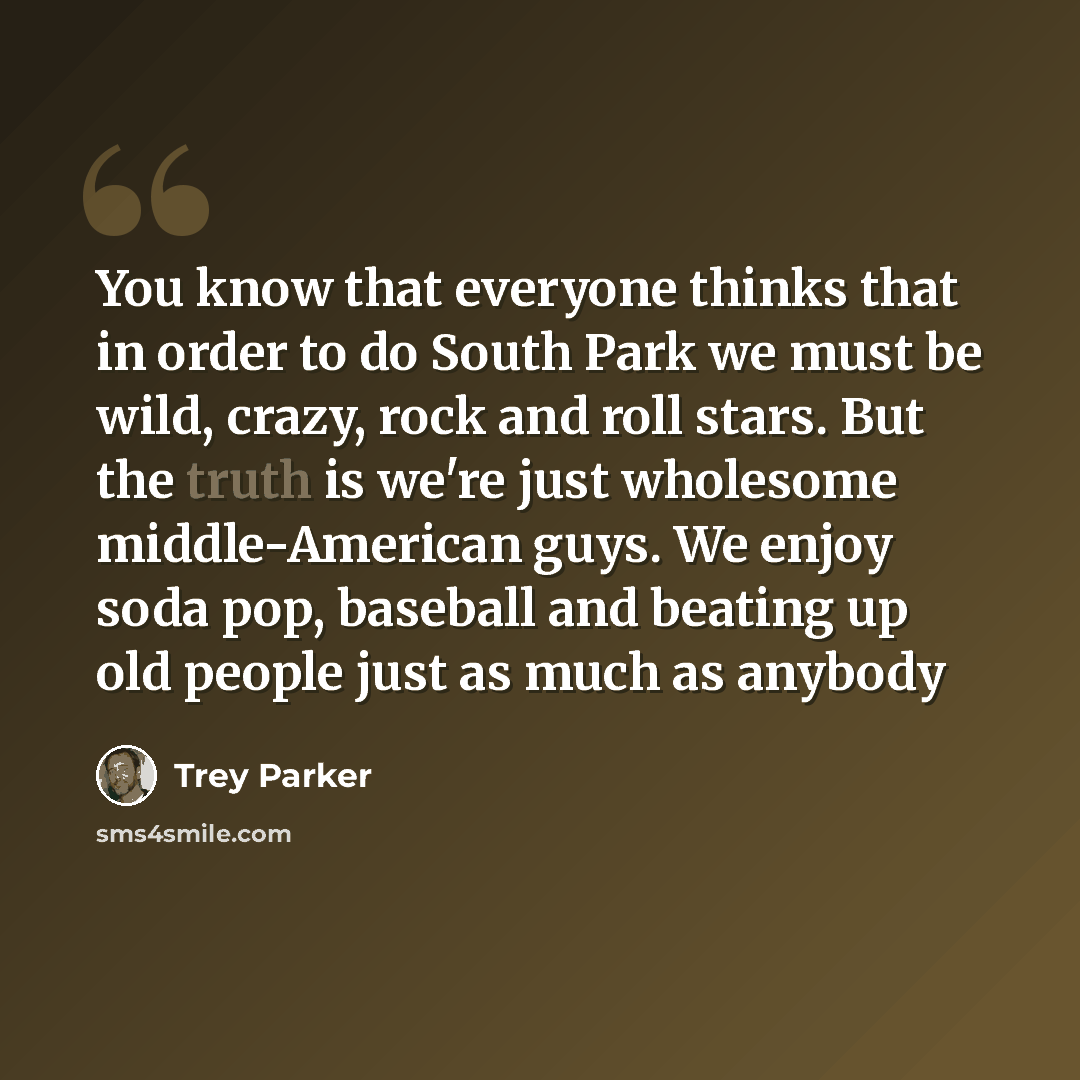 “You know that everyone thinks that in order to do South Park we must be wild, crazy, rock and roll stars. But the truth is we're just wholesome middle-American guys. We enjoy soda pop, baseball and beating up old people just as much as anybody” quote by Trey Parker