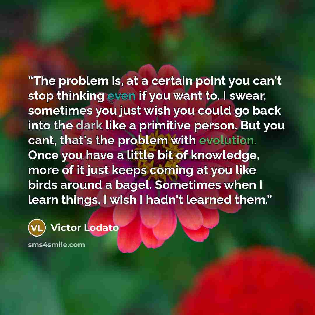 “The problem is, at a certain point you can't stop thinking even if you want to. I swear, sometimes you just wish you could go back into the dark like a primitive person. But you cant, that's the problem with evolution. Once you have a little bit of knowledge, more of it just keeps coming at you…” quote by Victor Lodato