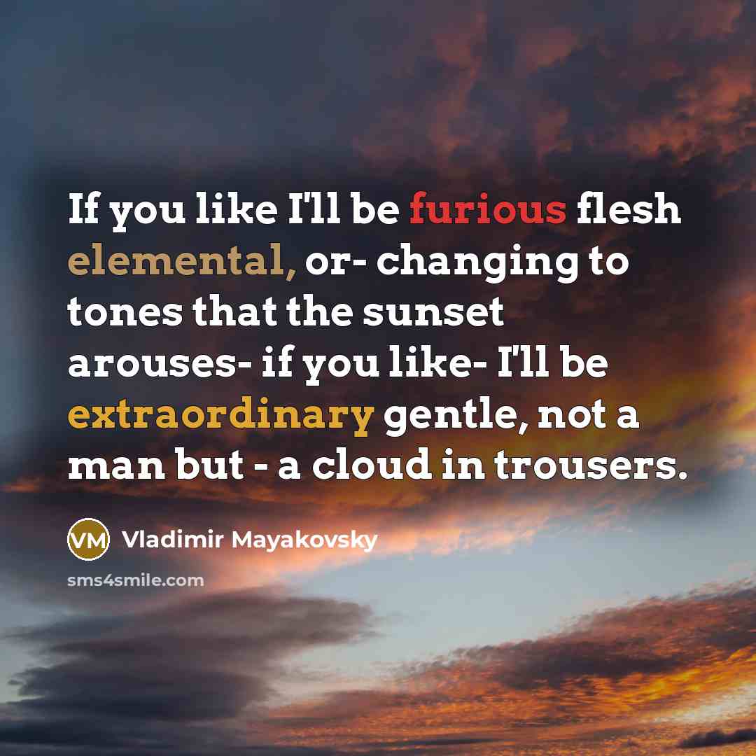 “If you like I'll be furious flesh elemental, or- changing to tones that the sunset arouses- if you like- I'll be extraordinary gentle, not a man but - a cloud in trousers.” quote by Vladimir Mayakovsky