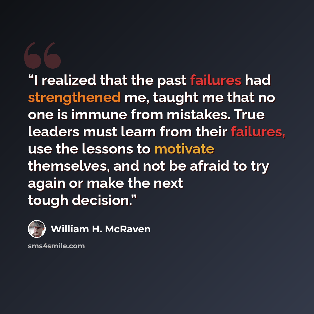 “I realized that the past failures had strengthened me, taught me that no one is immune from mistakes. True leaders must learn from their failures, use the lessons to motivate themselves, and not be afraid to try again or make the next tough decision.” quote by William H. McRaven
